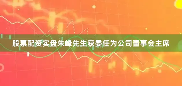 股票配资实盘朱峰先生获委任为公司董事会主席