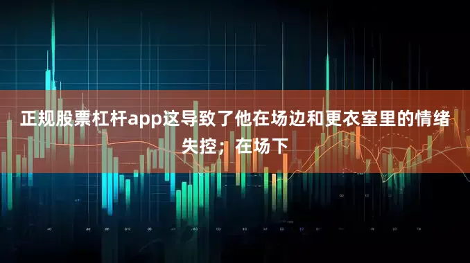 正规股票杠杆app这导致了他在场边和更衣室里的情绪失控；在场下