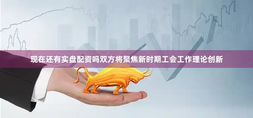 现在还有实盘配资吗双方将聚焦新时期工会工作理论创新