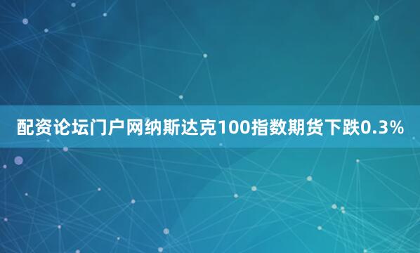 配资论坛门户网纳斯达克100指数期货下跌0.3%
